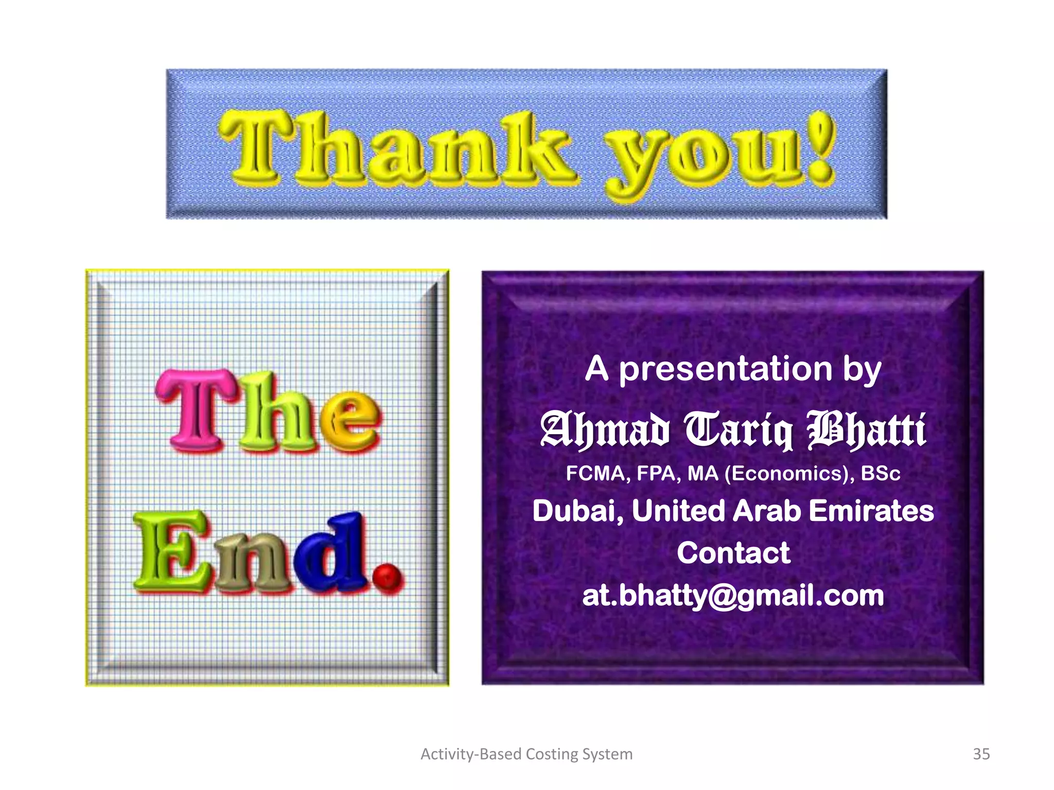 A presentation by
                Ahmad Tariq Bhatti
                   FCMA, FPA, MA (Economics), BSc
               Dubai, United Arab Emirates
                         Contact
                  at.bhatty@gmail.com




Activity-Based Costing System                       35
 
