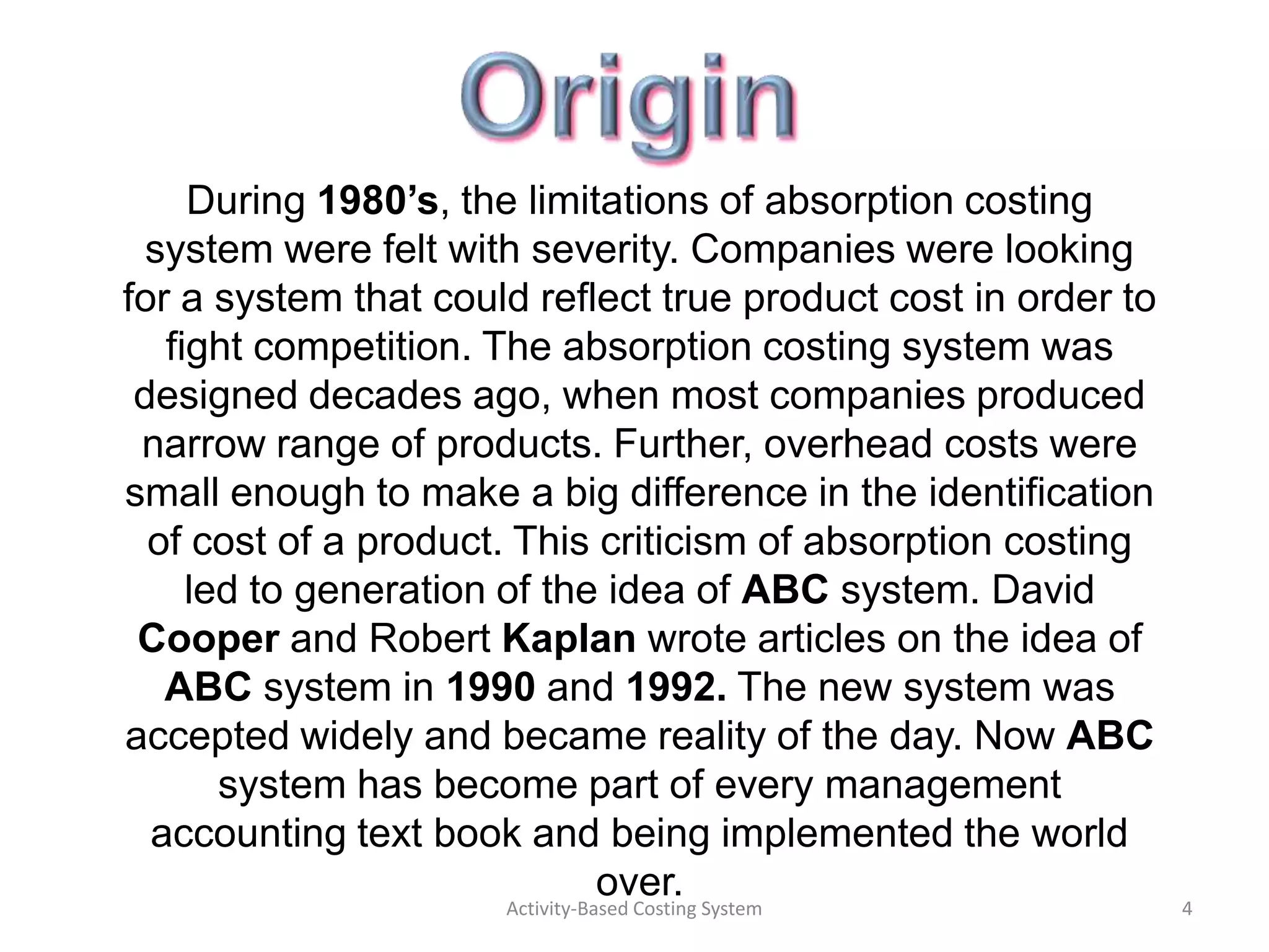 During 1980’s, the limitations of absorption costing
  system were felt with severity. Companies were looking
for a system that could reflect true product cost in order to
   fight competition. The absorption costing system was
 designed decades ago, when most companies produced
 narrow range of products. Further, overhead costs were
small enough to make a big difference in the identification
  of cost of a product. This criticism of absorption costing
     led to generation of the idea of ABC system. David
 Cooper and Robert Kaplan wrote articles on the idea of
   ABC system in 1990 and 1992. The new system was
accepted widely and became reality of the day. Now ABC
       system has become part of every management
  accounting text book and being implemented the world
                                  over.
                       Activity-Based Costing System            4
 