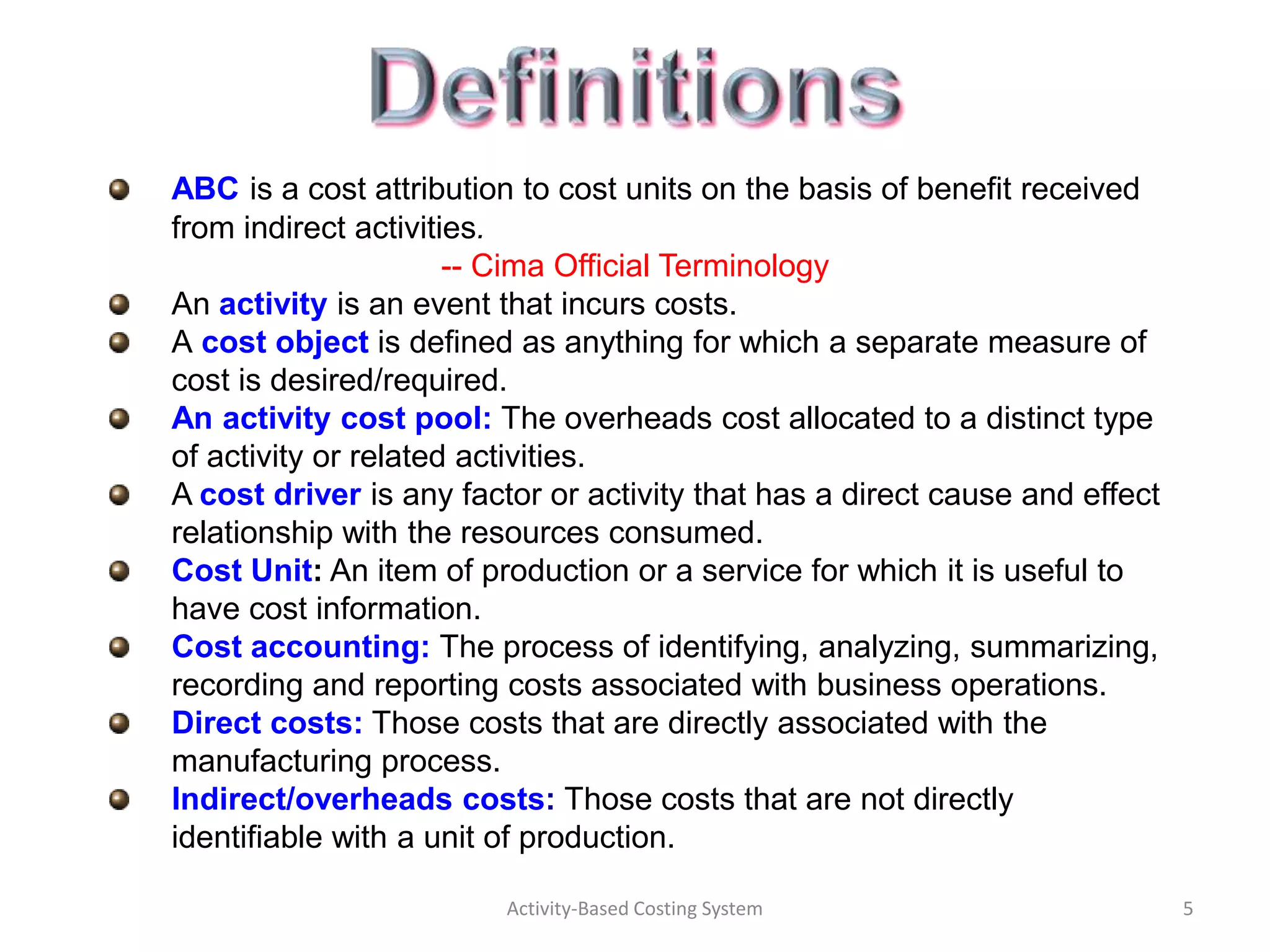 ABC is a cost attribution to cost units on the basis of benefit received
from indirect activities.
                      -- Cima Official Terminology
An activity is an event that incurs costs.
A cost object is defined as anything for which a separate measure of
cost is desired/required.
An activity cost pool: The overheads cost allocated to a distinct type
of activity or related activities.
A cost driver is any factor or activity that has a direct cause and effect
relationship with the resources consumed.
Cost Unit: An item of production or a service for which it is useful to
have cost information.
Cost accounting: The process of identifying, analyzing, summarizing,
recording and reporting costs associated with business operations.
Direct costs: Those costs that are directly associated with the
manufacturing process.
Indirect/overheads costs: Those costs that are not directly
identifiable with a unit of production.

                         Activity-Based Costing System                       5
 