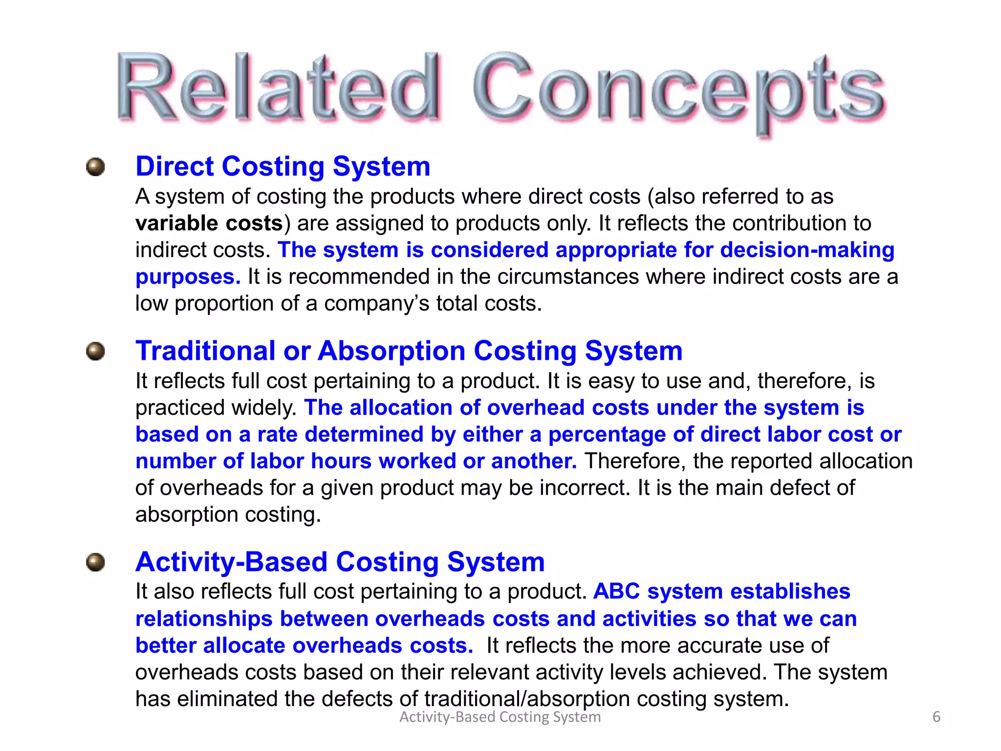 Direct Costing System
A system of costing the products where direct costs (also referred to as
variable costs) are assigned to products only. It reflects the contribution to
indirect costs. The system is considered appropriate for decision-making
purposes. It is recommended in the circumstances where indirect costs are a
low proportion of a company’s total costs.

Traditional or Absorption Costing System
It reflects full cost pertaining to a product. It is easy to use and, therefore, is
practiced widely. The allocation of overhead costs under the system is
based on a rate determined by either a percentage of direct labor cost or
number of labor hours worked or another. Therefore, the reported allocation
of overheads for a given product may be incorrect. It is the main defect of
absorption costing.

Activity-Based Costing System
It also reflects full cost pertaining to a product. ABC system establishes
relationships between overheads costs and activities so that we can
better allocate overheads costs. It reflects the more accurate use of
overheads costs based on their relevant activity levels achieved. The system
has eliminated the defects of traditional/absorption costing system.
                            Activity-Based Costing System                             6
 