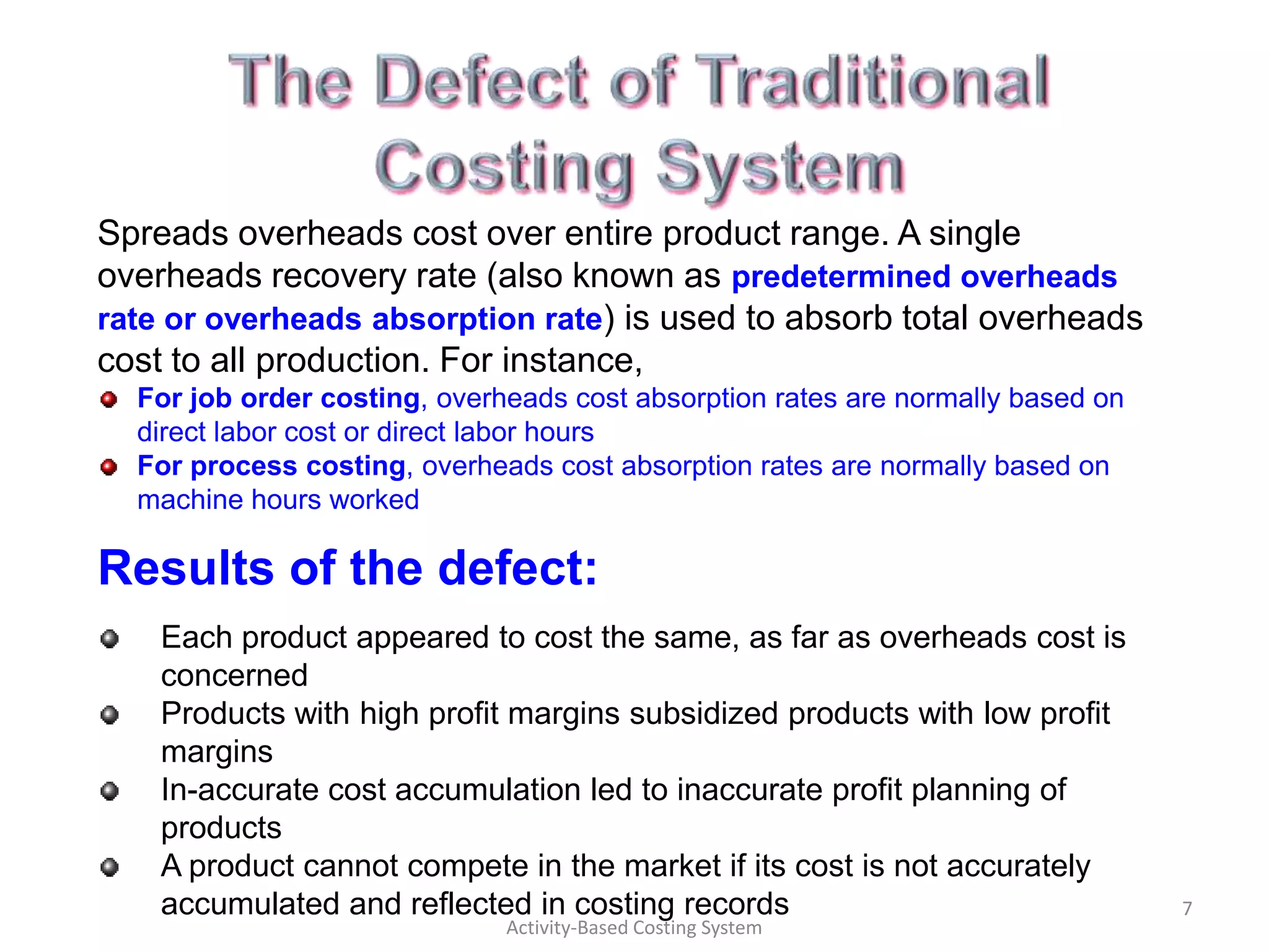 Spreads overheads cost over entire product range. A single
overheads recovery rate (also known as predetermined overheads
rate or overheads absorption rate) is used to absorb total overheads
cost to all production. For instance,
  For job order costing, overheads cost absorption rates are normally based on
  direct labor cost or direct labor hours
  For process costing, overheads cost absorption rates are normally based on
  machine hours worked

Results of the defect:
    Each product appeared to cost the same, as far as overheads cost is
    concerned
    Products with high profit margins subsidized products with low profit
    margins
    In-accurate cost accumulation led to inaccurate profit planning of
    products
    A product cannot compete in the market if its cost is not accurately
    accumulated and reflected in costing records                                 7
                              Activity-Based Costing System
 