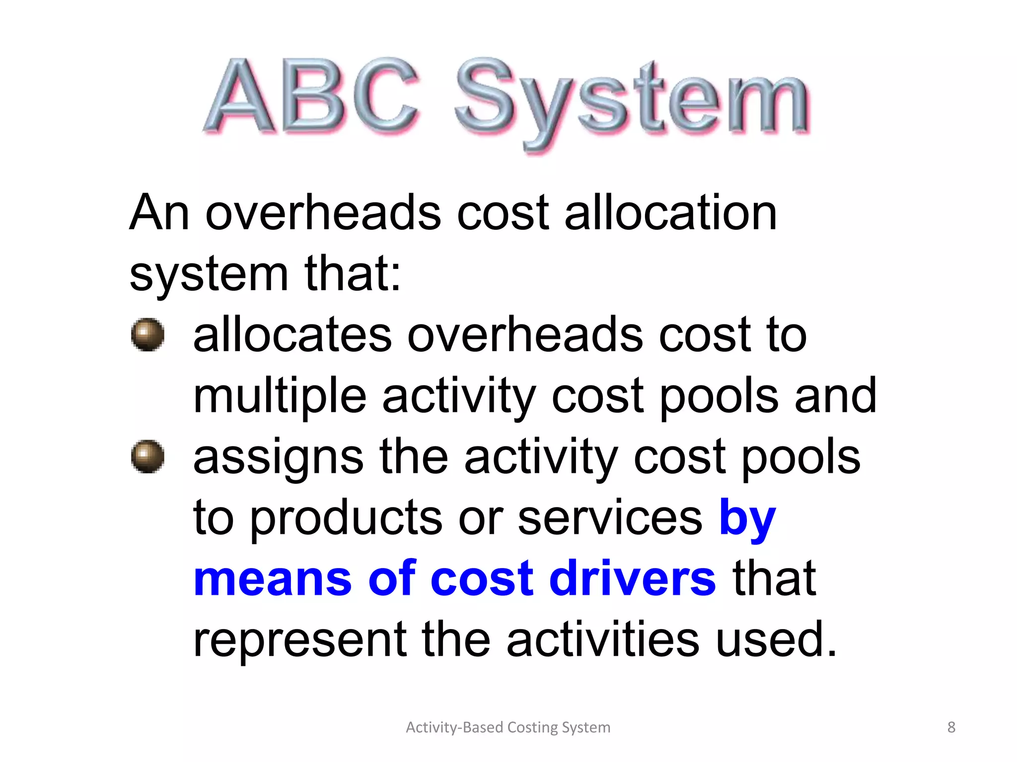 An overheads cost allocation
system that:
  allocates overheads cost to
  multiple activity cost pools and
  assigns the activity cost pools
  to products or services by
  means of cost drivers that
  represent the activities used.
            Activity-Based Costing System   8
 