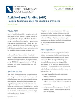 www.healthcarefunding.ca
P O L I C Y B R I E F
POLICY BRIEF 2014:1 1
What is ABF?
Activity-based funding (ABF) – sometimes referred
to as patient-focused funding – allocates funding to
a hospital based on the type and volume of services
they provide, adjusted for the patient population they
serve. For the past three decades, ABF has been sup-
planting global budgets for hospital funding in public
and private insurance-based health systems in most of
the developed countries around the world (1)(2).
ABF quantifies and gives a value to a hospital’s ‘
output’ – the sum of all of its patients’ hospitalizations.
These values are typically based on diagnosis-related
groups (DRG) (3) or aggregations of types of hospi-
talizations with similar clinical characteristics and
expected costs.
ABF in Acute Care
With health care budgets steadily rising across most
Canadian provinces, the limitations of conventional
global budgets to fund acute hospitals are becoming
more apparent. This type of care encompasses the
single largest expenditure in provincial health care
budgets across the country (4). Activity based funding
(ABF) offers an alternative to the global budget fund-
ing mechanism, one that is earning favour amongst
policy makers across Canada.
Budgetary concerns are only one issue that should
be considered before pursing ABF initiatives. ABF
has been widely implemented across most developed
nations over the past 30 years, and a rich body of
literature provides insight into further considerations
for policy makers, hospital administrators,
and researchers.
Advantages of ABF
ABF offers both economic and political incentives.
Efficient hospitals keep the difference between the
amount they are paid for a hospitalization and its
actual cost. ABF is a transparent funding alloca-
tion method with each hospital being paid the
same amount for the same type of hospitalization,
minimizing a hospital’s ability to claim government
underfunding or unfair treatment relative to peers. In
addition, ABF (5):
• creates financial incentives for hospitals to
increase activity levels
• motivates hospitals to change their mix of labour
and non-labour inputs to the most cost-efficient
combination
• mitigates cream skimming because the level of
funding is adjusted to reflect patients’ levels of
clinical complexity
Activity-Based Funding (ABF)
Hospital funding models for Canadian provinces
March 2014
 