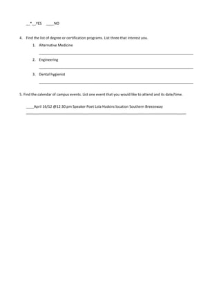 __*__YES     ____NO


4. Find the list of degree or certification programs. List three that interest you.
        1. Alternative Medicine
            ______________________________________________________________________________
        2. Engineering
            ______________________________________________________________________________
        3. Dental hygienist
            ______________________________________________________________________________


5. Find the calendar of campus events. List one event that you would like to attend and its date/time.


    ____April 16/12 @12:30 pm Speaker Poet Lola Haskins location Southern Breezeway
    _________________________________________________________________________________
 