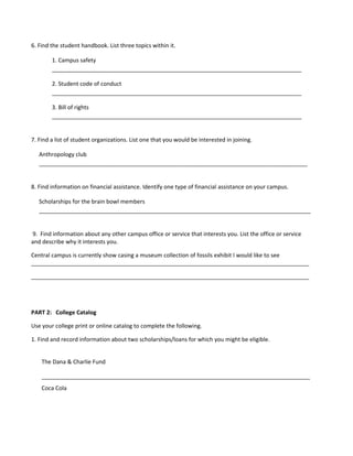 6. Find the student handbook. List three topics within it.

        1. Campus safety
        _______________________________________________________________________________

        2. Student code of conduct
        _______________________________________________________________________________

        3. Bill of rights
        _______________________________________________________________________________


7. Find a list of student organizations. List one that you would be interested in joining.

   Anthropology club
   _____________________________________________________________________________________


8. Find information on financial assistance. Identify one type of financial assistance on your campus.

   Scholarships for the brain bowl members
   ______________________________________________________________________________________


9. Find information about any other campus office or service that interests you. List the office or service
and describe why it interests you.

Central campus is currently show casing a museum collection of fossils exhibit I would like to see
________________________________________________________________________________________

________________________________________________________________________________________




PART 2: College Catalog

Use your college print or online catalog to complete the following.

1. Find and record information about two scholarships/loans for which you might be eligible.


    The Dana & Charlie Fund

    _____________________________________________________________________________________
    Coca Cola
 