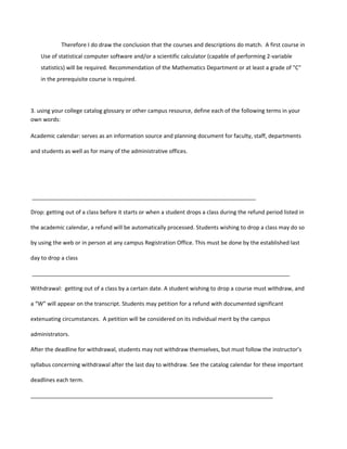 Therefore I do draw the conclusion that the courses and descriptions do match. A first course in
    Use of statistical computer software and/or a scientific calculator (capable of performing 2-variable
    statistics) will be required. Recommendation of the Mathematics Department or at least a grade of "C"
    in the prerequisite course is required.




3. using your college catalog glossary or other campus resource, define each of the following terms in your
own words:

Academic calendar: serves as an information source and planning document for faculty, staff, departments

and students as well as for many of the administrative offices.




________________________________________________________________________

Drop: getting out of a class before it starts or when a student drops a class during the refund period listed in

the academic calendar, a refund will be automatically processed. Students wishing to drop a class may do so

by using the web or in person at any campus Registration Office. This must be done by the established last

day to drop a class

___________________________________________________________________________________

Withdrawal: getting out of a class by a certain date. A student wishing to drop a course must withdraw, and

a “W” will appear on the transcript. Students may petition for a refund with documented significant

extenuating circumstances. A petition will be considered on its individual merit by the campus

administrators.

After the deadline for withdrawal, students may not withdraw themselves, but must follow the instructor’s

syllabus concerning withdrawal after the last day to withdraw. See the catalog calendar for these important

deadlines each term.

______________________________________________________________________________
 