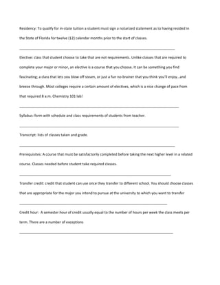 Residency: To qualify for in-state tuition a student must sign a notarized statement as to having resided in

the State of Florida for twelve (12) calendar months prior to the start of classes.

_______________________________________________________________________________

Elective: class that student choose to take that are not requirements. Unlike classes that are required to

complete your major or minor, an elective is a course that you choose. It can be something you find

fascinating; a class that lets you blow off steam, or just a fun no-brainer that you think you’ll enjoy…and

breeze through. Most colleges require a certain amount of electives, which is a nice change of pace from

that required 8 a.m. Chemistry 101 lab!

_________________________________________________________________________________

Syllabus: form with schedule and class requirements of students from teacher.

_________________________________________________________________________________

Transcript: lists of classes taken and grade.

_______________________________________________________________________________

Prerequisites: A course that must be satisfactorily completed before taking the next higher level in a related

course. Classes needed before student take required classes.

_____________________________________________________________________________

Transfer credit: credit that student can use once they transfer to different school. You should choose classes

that are appropriate for the major you intend to pursue at the university to which you want to transfer

___________________________________________________________________________

Credit hour: A semester hour of credit usually equal to the number of hours per week the class meets per

term. There are a number of exceptions

______________________________________________________________________________
 