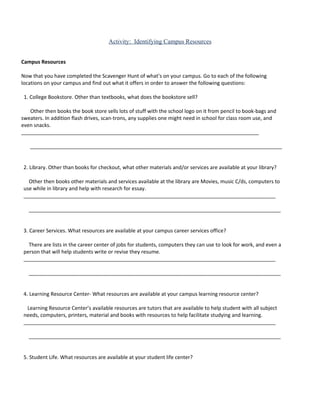 Activity: Identifying Campus Resources


Campus Resources

Now that you have completed the Scavenger Hunt of what’s on your campus. Go to each of the following
locations on your campus and find out what it offers in order to answer the following questions:

 1. College Bookstore. Other than textbooks, what does the bookstore sell?

   Other then books the book store sells lots of stuff with the school logo on it from pencil to book-bags and
sweaters. In addition flash drives, scan-trons, any supplies one might need in school for class room use, and
even snacks.
___________________________________________________________________________________

   ________________________________________________________________________________________


 2. Library. Other than books for checkout, what other materials and/or services are available at your library?

   Other then books other materials and services available at the library are Movies, music C/ds, computers to
 use while in library and help with research for essay.
 ________________________________________________________________________________________

   ________________________________________________________________________________________


 3. Career Services. What resources are available at your campus career services office?

   There are lists in the career center of jobs for students, computers they can use to look for work, and even a
 person that will help students write or revise they resume.
 ________________________________________________________________________________________

   ________________________________________________________________________________________


 4. Learning Resource Center- What resources are available at your campus learning resource center?

  Learning Resource Center’s available resources are tutors that are available to help student with all subject
 needs, computers, printers, material and books with resources to help facilitate studying and learning.
 ________________________________________________________________________________________

   ________________________________________________________________________________________


 5. Student Life. What resources are available at your student life center?
 
