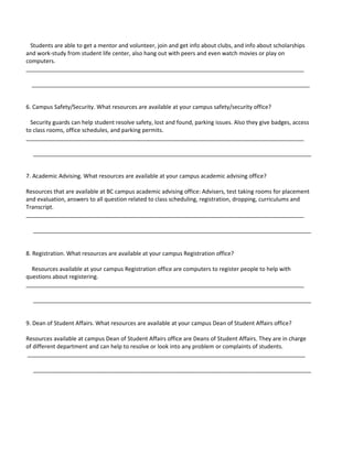 Students are able to get a mentor and volunteer, join and get info about clubs, and info about scholarships
and work-study from student life center, also hang out with peers and even watch movies or play on
computers.
________________________________________________________________________________________

  ________________________________________________________________________________________


6. Campus Safety/Security. What resources are available at your campus safety/security office?

  Security guards can help student resolve safety, lost and found, parking issues. Also they give badges, access
to class rooms, office schedules, and parking permits.
________________________________________________________________________________________

  ________________________________________________________________________________________


7. Academic Advising. What resources are available at your campus academic advising office?

Resources that are available at BC campus academic advising office: Advisers, test taking rooms for placement
and evaluation, answers to all question related to class scheduling, registration, dropping, curriculums and
Transcript.
________________________________________________________________________________________

  ________________________________________________________________________________________


8. Registration. What resources are available at your campus Registration office?

  Resources available at your campus Registration office are computers to register people to help with
questions about registering.
________________________________________________________________________________________

  ________________________________________________________________________________________


9. Dean of Student Affairs. What resources are available at your campus Dean of Student Affairs office?

Resources available at campus Dean of Student Affairs office are Deans of Student Affairs. They are in charge
of different department and can help to resolve or look into any problem or complaints of students.
________________________________________________________________________________________

  ________________________________________________________________________________________
 