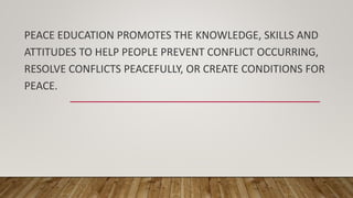 PEACE EDUCATION PROMOTES THE KNOWLEDGE, SKILLS AND
ATTITUDES TO HELP PEOPLE PREVENT CONFLICT OCCURRING,
RESOLVE CONFLICTS PEACEFULLY, OR CREATE CONDITIONS FOR
PEACE.
 