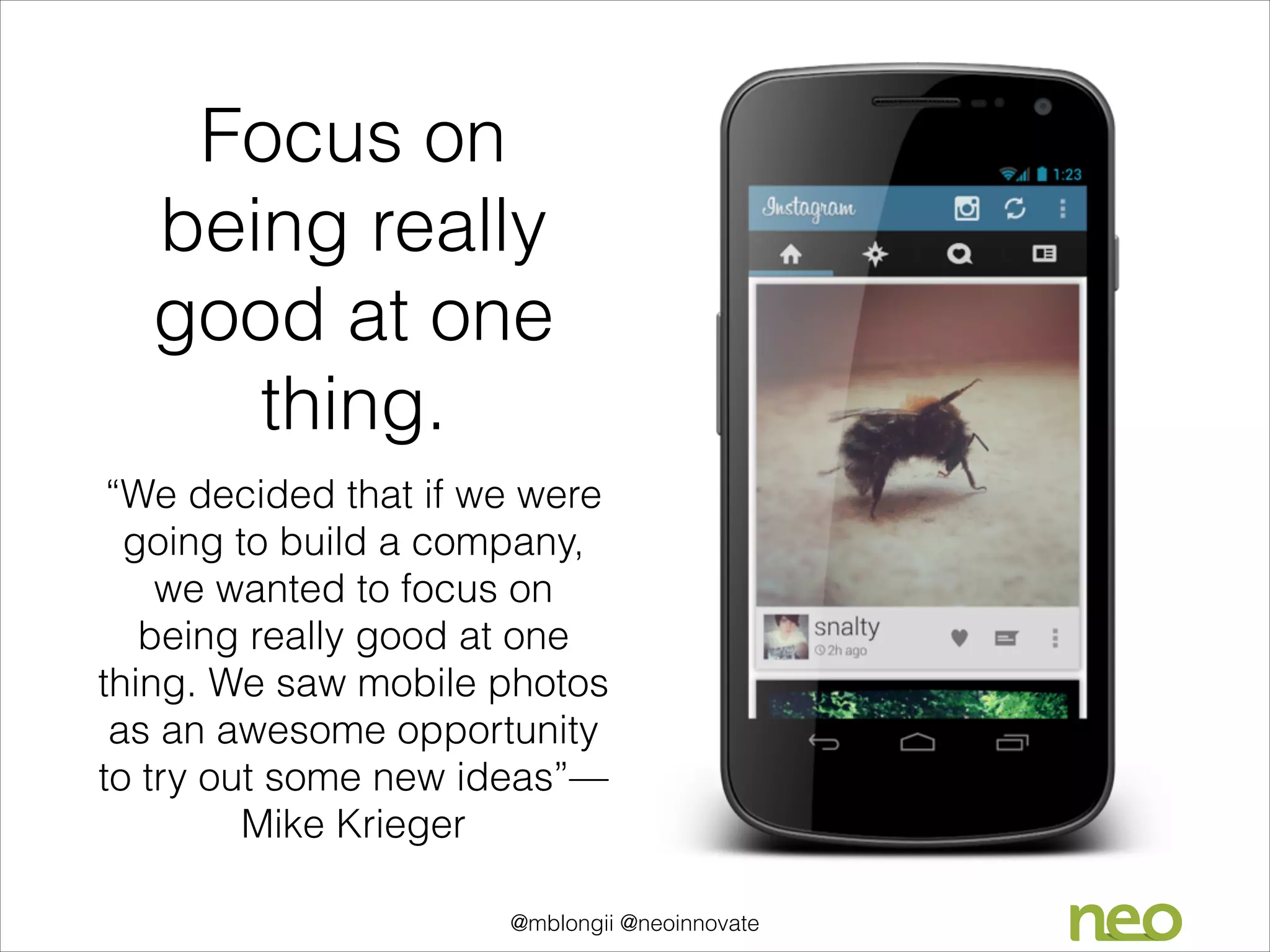 Focus on
being really
good at one
thing.
“We decided that if we were
going to build a company,
we wanted to focus on
being really good at one
thing. We saw mobile photos
as an awesome opportunity
to try out some new ideas”—
Mike Krieger
@mblongii @neoinnovate

 