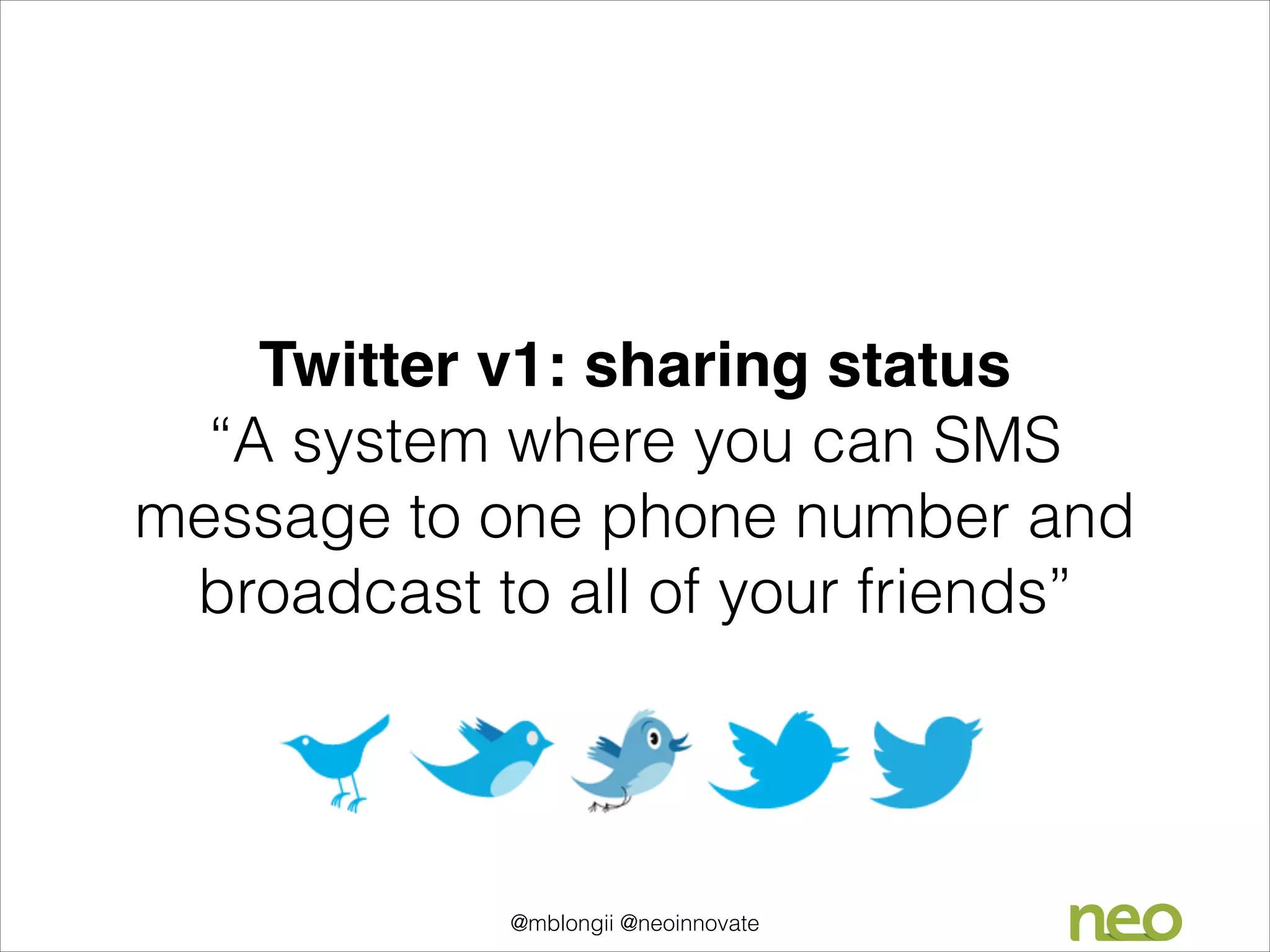 Twitter v1: sharing status 
“A system where you can SMS
message to one phone number and
broadcast to all of your friends”

@mblongii @neoinnovate

 