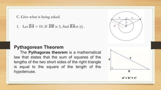 C. Give what is being asked.
1. Let 𝐷𝐴 = 10. If 𝐷𝐵 is 5, find 𝐵𝐴or (r) .
Pythagorean Theorem
The Pythagoras theorem is a mathematical
law that states that the sum of squares of the
lengths of the two short sides of the right triangle
is equal to the square of the length of the
hypotenuse.
 