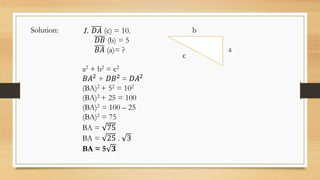 c
a
b
1. 𝐷𝐴 (c) = 10.
𝐷𝐵 (b) = 5
𝐵𝐴 (a)= ?
a2 + b2 = c2
𝐵𝐴2
+ 𝐷𝐵2
= 𝐷𝐴2
(BA)2 + 52 = 102
(BA)2 + 25 = 100
(BA)2 = 100 – 25
(BA)2 = 75
BA = 75
BA = 25 . 3
BA = 5 𝟑
Solution:
 