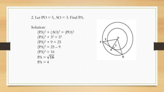 2. Let PO = 5, AO = 3. Find PA.
Solution:
(PA)2 + (AO)2 = (PO)2
(PA)2 + 32 = 52
(PA)2 + 9 = 25
(PA)2 = 25 – 9
(PA)2 = 16
PA = 16
PA = 4
 