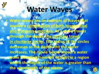 Water Waves 
• Water waves are an example of waves that 
involve a combination of both longitudinal 
and transverse motions. As a wave travels 
through the waver, the particles travel 
in clockwise circles. The radius of the circles 
decreases as the depth into the water 
increases. The movie below shows a water 
wave travelling from left to right in a region 
where the depth of the water is greater than 
the wavelength of the waves. 
 