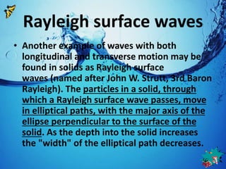 Rayleigh surface waves 
• Another example of waves with both 
longitudinal and transverse motion may be 
found in solids as Rayleigh surface 
waves (named after John W. Strutt, 3rd Baron 
Rayleigh). The particles in a solid, through 
which a Rayleigh surface wave passes, move 
in elliptical paths, with the major axis of the 
ellipse perpendicular to the surface of the 
solid. As the depth into the solid increases 
the "width" of the elliptical path decreases. 
 