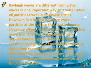 • Rayleigh waves are different from water 
waves in one important way. In a water wave 
all particles travel in clockwise circles. 
However, in a Rayleigh surface wave, 
particles at the surface trace out a counter-clockwise 
ellipse, while particles at a depth of 
more than 1/5th of a wavelength trace 
out clockwiseellispes. The movie below 
shows a Rayleigh wave travelling from left to 
right along the surface of a solid. I have 
identified two particles in yellow to illustrate 
the counterclockwise-clockwise motion as a 
function of depth. 
 