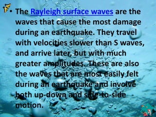 • The Rayleigh surface waves are the 
waves that cause the most damage 
during an earthquake. They travel 
with velocities slower than S waves, 
and arrive later, but with much 
greater amplitudes. These are also 
the waves that are most easily felt 
during an earthquake and involve 
both up-down and side-to-side 
motion. 
 