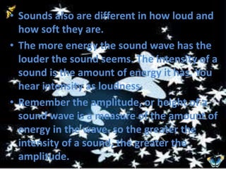 • Sounds also are different in how loud and 
how soft they are. 
• The more energy the sound wave has the 
louder the sound seems. The intensity of a 
sound is the amount of energy it has. You 
hear intensity as loudness. 
• Remember the amplitude, or height of a 
sound wave is a measure of the amount of 
energy in the wave. so the greater the 
intensity of a sound, the greater the 
amplitude. 
 