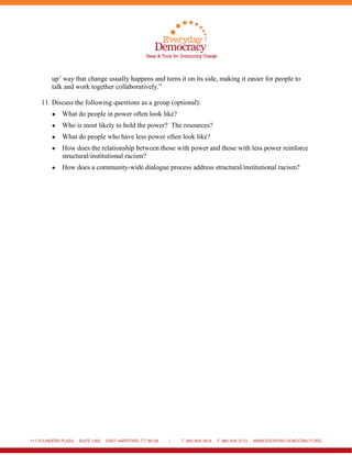 up’ way that change usually happens and turns it on its side, making it easier for people to
talk and work together collaboratively.”
11. Discuss the following questions as a group (optional):
● What do people in power often look like?
● Who is most likely to hold the power? The resources?
● What do people who have less power often look like?
● How does the relationship between those with power and those with less power reinforce
structural/institutional racism?
● How does a community-wide dialogue process address structural/institutional racism?
 