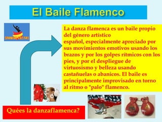 La danza flamenca es un baile propio
                  del género artístico
                  español, especialmente apreciado por
                  sus movimientos emotivos usando los
                  brazos y por los golpes rítmicos con los
                  pies, y por el despliegue de
                  virtuosismo y belleza usando
                  castañuelas o abanicos. El baile es
                  principalmente improvisado en torno
                  al ritmo o "palo" flamenco.



Quées la danzaflamenca?
 