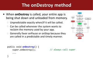 ●
The onDestroy method
When onDestroy is called, your entire app is
being shut down and unloaded from memory.



Unpredictable exactly when/if it will be called.
Can be called whenever the system wants to
reclaim the memory used by your app.
Generally favor onPause or onStop because they
are called in a predictable and timely manner.
// always call super
public void onDestroy() {
super.onDestroy();
...
}
 