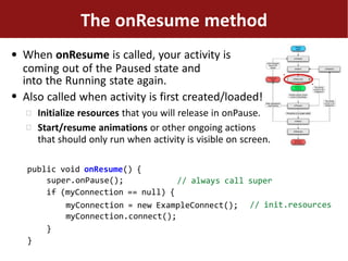 ●
●
The onResume method
When onResume is called, your activity is
coming out of the Paused state and
into the Running state again.
Also called when activity is first created/loaded!


Initialize resources that you will release in onPause.
Start/resume animations or other ongoing actions
that should only run when activity is visible on screen.
// always call super
public void onResume() {
super.onPause();
if (myConnection == null) {
// init.resourcesmyConnection = new ExampleConnect();
myConnection.connect();
}
}
 