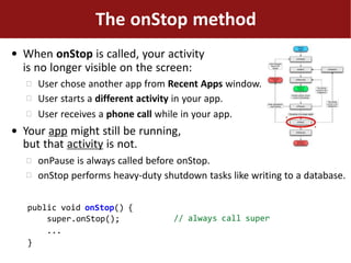 ●
The onStop method
When onStop is called, your activity
is no longer visible on the screen:



User chose another app from Recent Apps window.
User starts a different activity in your app.
User receives a phone call while in your app.
● Your app might still be running,
but that activity is not.


onPause is always called before onStop.
onStop performs heavy-duty shutdown tasks like writing to a database.
// always call super
public void onStop() {
super.onStop();
...
}
 