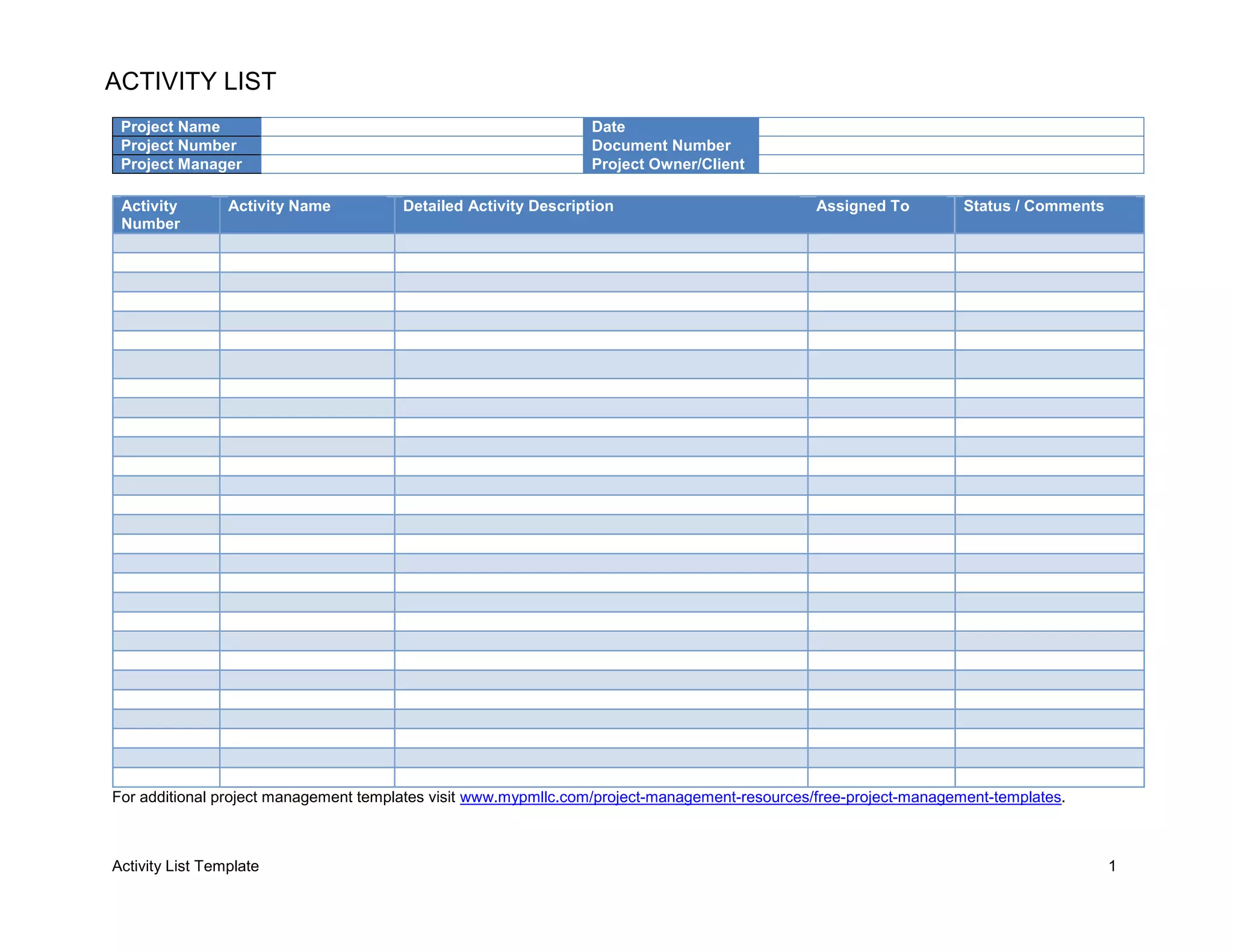 Activity List Template 1
ACTIVITY LIST
Project Name Date
Project Number Document Number
Project Manager Project Owner/Client
For additional project management templates visit www.mypmllc.com/project-management-resources/free-project-management-templates.
Activity
Number
Activity Name Detailed Activity Description Assigned To Status / Comments