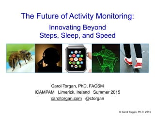 The Future of Activity Monitoring:
Innovating Beyond
Steps, Sleep, and Speed
Carol Torgan, PhD, FACSM
ICAMPAM Limerick, Ireland Summer 2015
caroltorgan.com @ctorgan
© Carol Torgan, Ph.D. 2015
 
