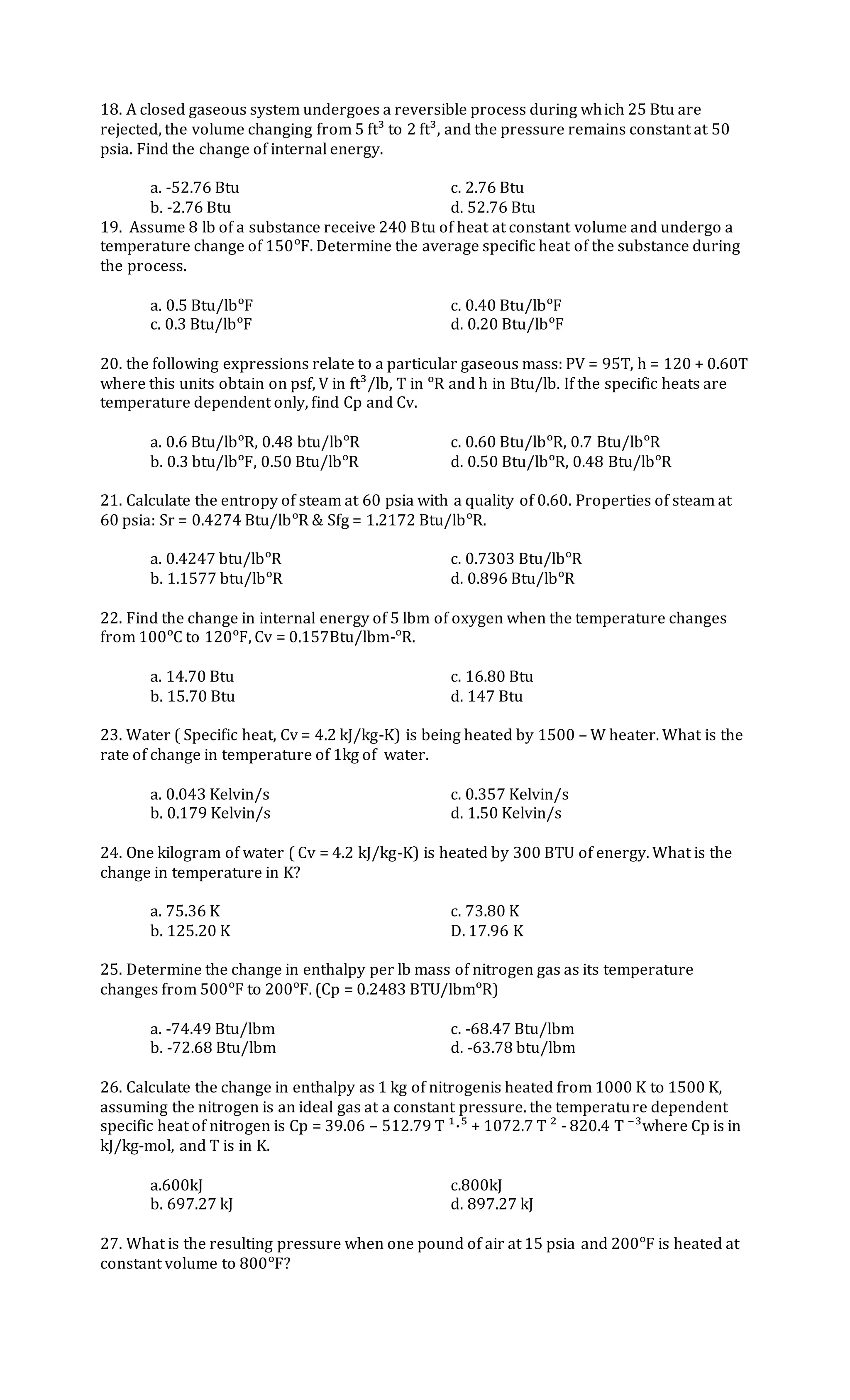 18. A closed gaseous system undergoes a reversible process during which 25 Btu are
rejected, the volume changing from 5 ft³ to 2 ft³, and the pressure remains constant at 50
psia. Find the change of internal energy.
a. -52.76 Btu c. 2.76 Btu
b. -2.76 Btu d. 52.76 Btu
19. Assume 8 lb of a substance receive 240 Btu of heat at constant volume and undergo a
temperature change of 150ᵒF. Determine the average specific heat of the substance during
the process.
a. 0.5 Btu/lbᵒF c. 0.40 Btu/lbᵒF
c. 0.3 Btu/lbᵒF d. 0.20 Btu/lbᵒF
20. the following expressions relate to a particular gaseous mass: PV = 95T, h = 120 + 0.60T
where this units obtain on psf, V in ft³/lb, T in ᵒR and h in Btu/lb. If the specific heats are
temperature dependent only, find Cp and Cv.
a. 0.6 Btu/lbᵒR, 0.48 btu/lbᵒR c. 0.60 Btu/lbᵒR, 0.7 Btu/lbᵒR
b. 0.3 btu/lbᵒF, 0.50 Btu/lbᵒR d. 0.50 Btu/lbᵒR, 0.48 Btu/lbᵒR
21. Calculate the entropy of steam at 60 psia with a quality of 0.60. Properties of steam at
60 psia: Sr = 0.4274 Btu/lbᵒR & Sfg = 1.2172 Btu/lbᵒR.
a. 0.4247 btu/lbᵒR c. 0.7303 Btu/lbᵒR
b. 1.1577 btu/lbᵒR d. 0.896 Btu/lbᵒR
22. Find the change in internal energy of 5 lbm of oxygen when the temperature changes
from 100ᵒC to 120ᵒF, Cv = 0.157Btu/lbm-ᵒR.
a. 14.70 Btu c. 16.80 Btu
b. 15.70 Btu d. 147 Btu
23. Water ( Specific heat, Cv = 4.2 kJ/kg-K) is being heated by 1500 – W heater. What is the
rate of change in temperature of 1kg of water.
a. 0.043 Kelvin/s c. 0.357 Kelvin/s
b. 0.179 Kelvin/s d. 1.50 Kelvin/s
24. One kilogram of water ( Cv = 4.2 kJ/kg-K) is heated by 300 BTU of energy. What is the
change in temperature in K?
a. 75.36 K c. 73.80 K
b. 125.20 K D. 17.96 K
25. Determine the change in enthalpy per lb mass of nitrogen gas as its temperature
changes from 500ᵒF to 200ᵒF. (Cp = 0.2483 BTU/lbmᵒR)
a. -74.49 Btu/lbm c. -68.47 Btu/lbm
b. -72.68 Btu/lbm d. -63.78 btu/lbm
26. Calculate the change in enthalpy as 1 kg of nitrogenis heated from 1000 K to 1500 K,
assuming the nitrogen is an ideal gas at a constant pressure. the temperature dependent
specific heat of nitrogen is Cp = 39.06 – 512.79 T ¹·⁵ + 1072.7 T ² - 820.4 T ⁻³where Cp is in
kJ/kg-mol, and T is in K.
a.600kJ c.800kJ
b. 697.27 kJ d. 897.27 kJ
27. What is the resulting pressure when one pound of air at 15 psia and 200ᵒF is heated at
constant volume to 800ᵒF?
 