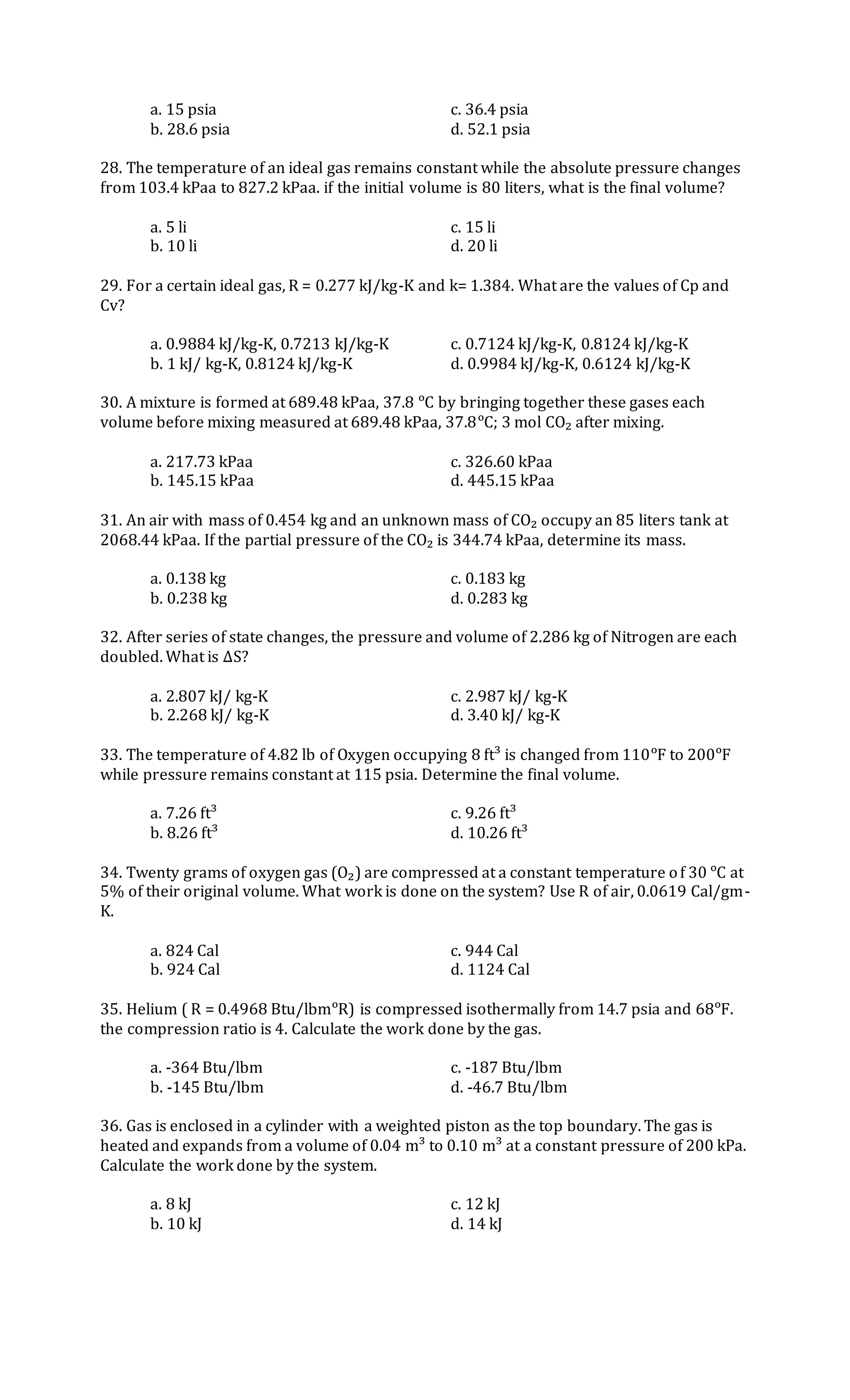 a. 15 psia c. 36.4 psia
b. 28.6 psia d. 52.1 psia
28. The temperature of an ideal gas remains constant while the absolute pressure changes
from 103.4 kPaa to 827.2 kPaa. if the initial volume is 80 liters, what is the final volume?
a. 5 li c. 15 li
b. 10 li d. 20 li
29. For a certain ideal gas, R = 0.277 kJ/kg-K and k= 1.384. What are the values of Cp and
Cv?
a. 0.9884 kJ/kg-K, 0.7213 kJ/kg-K c. 0.7124 kJ/kg-K, 0.8124 kJ/kg-K
b. 1 kJ/ kg-K, 0.8124 kJ/kg-K d. 0.9984 kJ/kg-K, 0.6124 kJ/kg-K
30. A mixture is formed at 689.48 kPaa, 37.8 ᵒC by bringing together these gases each
volume before mixing measured at 689.48 kPaa, 37.8ᵒC; 3 mol CO₂ after mixing.
a. 217.73 kPaa c. 326.60 kPaa
b. 145.15 kPaa d. 445.15 kPaa
31. An air with mass of 0.454 kg and an unknown mass of CO₂ occupy an 85 liters tank at
2068.44 kPaa. If the partial pressure of the CO₂ is 344.74 kPaa, determine its mass.
a. 0.138 kg c. 0.183 kg
b. 0.238 kg d. 0.283 kg
32. After series of state changes, the pressure and volume of 2.286 kg of Nitrogen are each
doubled. What is ΔS?
a. 2.807 kJ/ kg-K c. 2.987 kJ/ kg-K
b. 2.268 kJ/ kg-K d. 3.40 kJ/ kg-K
33. The temperature of 4.82 lb of Oxygen occupying 8 ft³ is changed from 110ᵒF to 200ᵒF
while pressure remains constant at 115 psia. Determine the final volume.
a. 7.26 ft³ c. 9.26 ft³
b. 8.26 ft³ d. 10.26 ft³
34. Twenty grams of oxygen gas (O₂) are compressed at a constant temperature of 30 ᵒC at
5% of their original volume. What work is done on the system? Use R of air, 0.0619 Cal/gm-
K.
a. 824 Cal c. 944 Cal
b. 924 Cal d. 1124 Cal
35. Helium ( R = 0.4968 Btu/lbmᵒR) is compressed isothermally from 14.7 psia and 68ᵒF.
the compression ratio is 4. Calculate the work done by the gas.
a. -364 Btu/lbm c. -187 Btu/lbm
b. -145 Btu/lbm d. -46.7 Btu/lbm
36. Gas is enclosed in a cylinder with a weighted piston as the top boundary. The gas is
heated and expands from a volume of 0.04 m³ to 0.10 m³ at a constant pressure of 200 kPa.
Calculate the work done by the system.
a. 8 kJ c. 12 kJ
b. 10 kJ d. 14 kJ
 