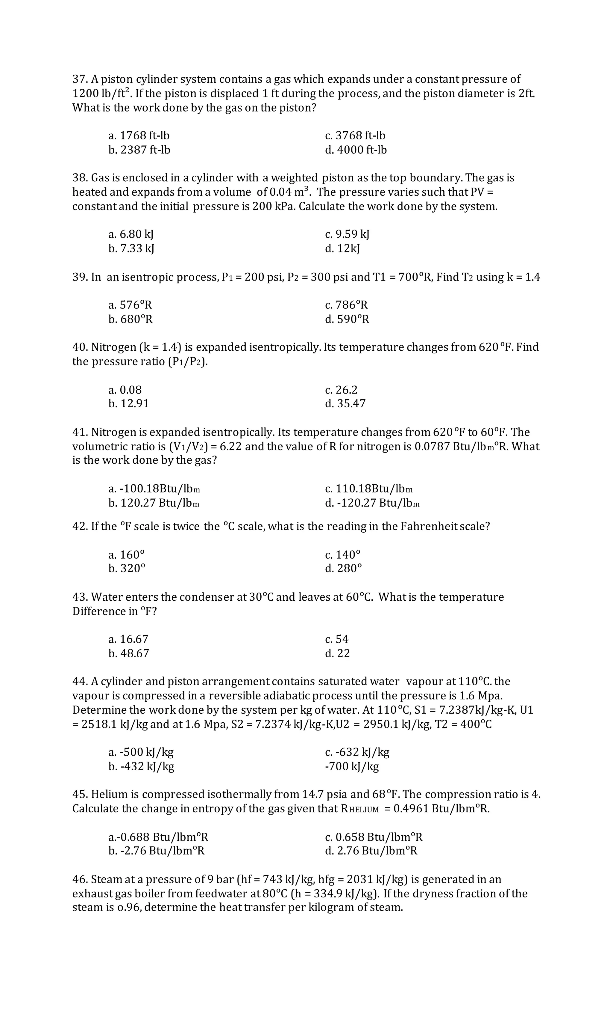 37. A piston cylinder system contains a gas which expands under a constant pressure of
1200 lb/ft². If the piston is displaced 1 ft during the process, and the piston diameter is 2ft.
What is the work done by the gas on the piston?
a. 1768 ft-lb c. 3768 ft-lb
b. 2387 ft-lb d. 4000 ft-lb
38. Gas is enclosed in a cylinder with a weighted piston as the top boundary. The gas is
heated and expands from a volume of 0.04 m³. The pressure varies such that PV =
constant and the initial pressure is 200 kPa. Calculate the work done by the system.
a. 6.80 kJ c. 9.59 kJ
b. 7.33 kJ d. 12kJ
39. In an isentropic process, P1 = 200 psi, P2 = 300 psi and T1 = 700ᵒR, Find T2 using k = 1.4
a. 576ᵒR c. 786ᵒR
b. 680ᵒR d. 590ᵒR
40. Nitrogen (k = 1.4) is expanded isentropically. Its temperature changes from 620ᵒF. Find
the pressure ratio (P1/P2).
a. 0.08 c. 26.2
b. 12.91 d. 35.47
41. Nitrogen is expanded isentropically. Its temperature changes from 620ᵒF to 60ᵒF. The
volumetric ratio is (V1/V2) = 6.22 and the value of R for nitrogen is 0.0787 Btu/lbmᵒR. What
is the work done by the gas?
a. -100.18Btu/lbm c. 110.18Btu/lbm
b. 120.27 Btu/lbm d. -120.27 Btu/lbm
42. If the ᵒF scale is twice the ᵒC scale, what is the reading in the Fahrenheit scale?
a. 160ᵒ c. 140ᵒ
b. 320ᵒ d. 280ᵒ
43. Water enters the condenser at 30ᵒC and leaves at 60ᵒC. What is the temperature
Difference in ᵒF?
a. 16.67 c. 54
b. 48.67 d. 22
44. A cylinder and piston arrangement contains saturated water vapour at 110ᵒC. the
vapour is compressed in a reversible adiabatic process until the pressure is 1.6 Mpa.
Determine the work done by the system per kg of water. At 110ᵒC, S1 = 7.2387kJ/kg-K, U1
= 2518.1 kJ/kg and at 1.6 Mpa, S2 = 7.2374 kJ/kg-K,U2 = 2950.1 kJ/kg, T2 = 400ᵒC
a. -500 kJ/kg c. -632 kJ/kg
b. -432 kJ/kg -700 kJ/kg
45. Helium is compressed isothermally from 14.7 psia and 68ᵒF. The compression ratio is 4.
Calculate the change in entropy of the gas given that RHELIUM = 0.4961 Btu/lbmᵒR.
a.-0.688 Btu/lbmᵒR c. 0.658 Btu/lbmᵒR
b. -2.76 Btu/lbmᵒR d. 2.76 Btu/lbmᵒR
46. Steam at a pressure of 9 bar (hf = 743 kJ/kg, hfg = 2031 kJ/kg) is generated in an
exhaust gas boiler from feedwater at 80ᵒC (h = 334.9 kJ/kg). If the dryness fraction of the
steam is o.96, determine the heat transfer per kilogram of steam.
 
