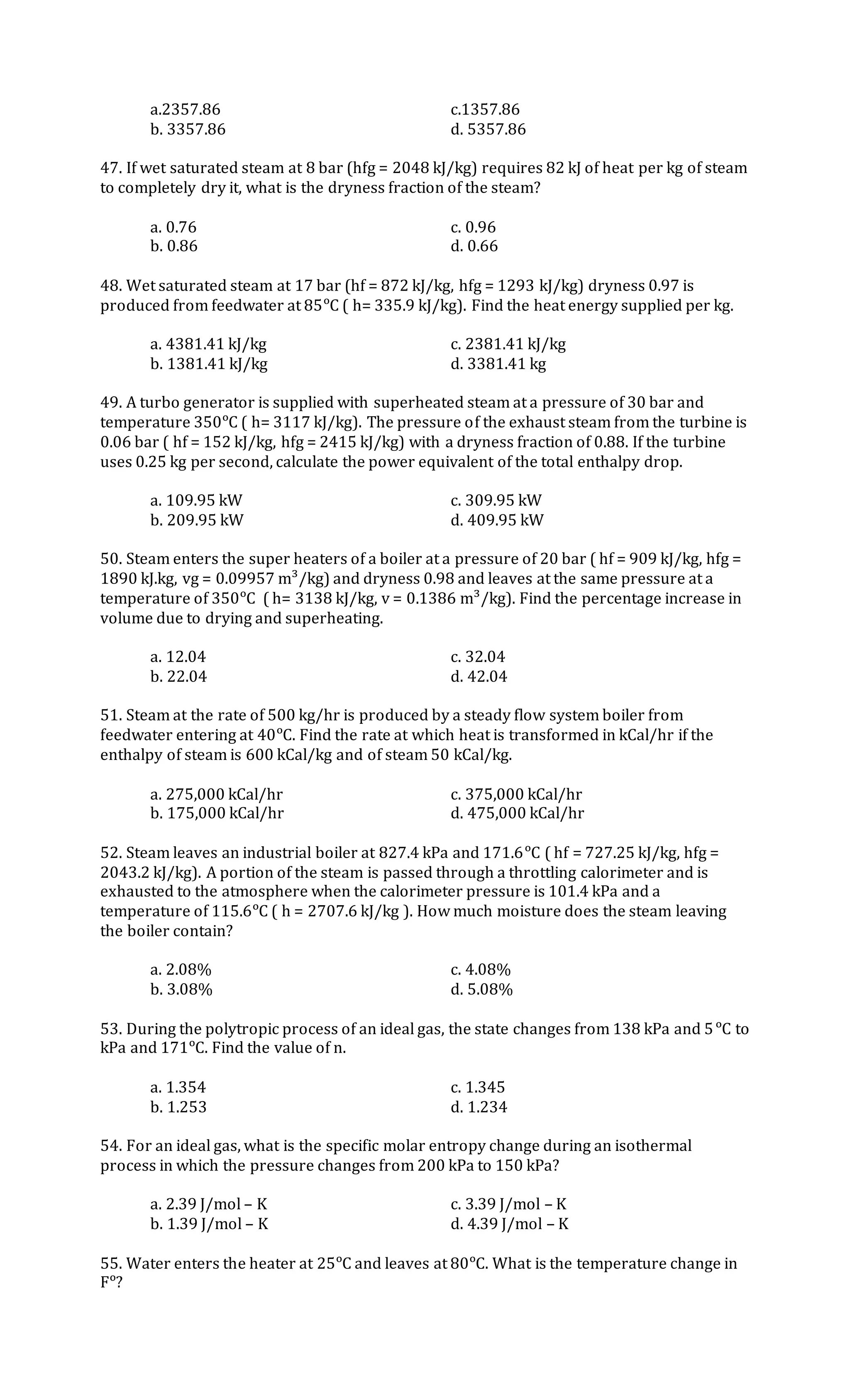 a.2357.86 c.1357.86
b. 3357.86 d. 5357.86
47. If wet saturated steam at 8 bar (hfg = 2048 kJ/kg) requires 82 kJ of heat per kg of steam
to completely dry it, what is the dryness fraction of the steam?
a. 0.76 c. 0.96
b. 0.86 d. 0.66
48. Wet saturated steam at 17 bar (hf = 872 kJ/kg, hfg = 1293 kJ/kg) dryness 0.97 is
produced from feedwater at 85ᵒC ( h= 335.9 kJ/kg). Find the heat energy supplied per kg.
a. 4381.41 kJ/kg c. 2381.41 kJ/kg
b. 1381.41 kJ/kg d. 3381.41 kg
49. A turbo generator is supplied with superheated steam at a pressure of 30 bar and
temperature 350ᵒC ( h= 3117 kJ/kg). The pressure of the exhaust steam from the turbine is
0.06 bar ( hf = 152 kJ/kg, hfg = 2415 kJ/kg) with a dryness fraction of 0.88. If the turbine
uses 0.25 kg per second, calculate the power equivalent of the total enthalpy drop.
a. 109.95 kW c. 309.95 kW
b. 209.95 kW d. 409.95 kW
50. Steam enters the super heaters of a boiler at a pressure of 20 bar ( hf = 909 kJ/kg, hfg =
1890 kJ.kg, vg = 0.09957 m³/kg) and dryness 0.98 and leaves at the same pressure at a
temperature of 350ᵒC ( h= 3138 kJ/kg, v = 0.1386 m³/kg). Find the percentage increase in
volume due to drying and superheating.
a. 12.04 c. 32.04
b. 22.04 d. 42.04
51. Steam at the rate of 500 kg/hr is produced by a steady flow system boiler from
feedwater entering at 40ᵒC. Find the rate at which heat is transformed in kCal/hr if the
enthalpy of steam is 600 kCal/kg and of steam 50 kCal/kg.
a. 275,000 kCal/hr c. 375,000 kCal/hr
b. 175,000 kCal/hr d. 475,000 kCal/hr
52. Steam leaves an industrial boiler at 827.4 kPa and 171.6ᵒC ( hf = 727.25 kJ/kg, hfg =
2043.2 kJ/kg). A portion of the steam is passed through a throttling calorimeter and is
exhausted to the atmosphere when the calorimeter pressure is 101.4 kPa and a
temperature of 115.6ᵒC ( h = 2707.6 kJ/kg ). How much moisture does the steam leaving
the boiler contain?
a. 2.08% c. 4.08%
b. 3.08% d. 5.08%
53. During the polytropic process of an ideal gas, the state changes from 138 kPa and 5ᵒC to
kPa and 171ᵒC. Find the value of n.
a. 1.354 c. 1.345
b. 1.253 d. 1.234
54. For an ideal gas, what is the specific molar entropy change during an isothermal
process in which the pressure changes from 200 kPa to 150 kPa?
a. 2.39 J/mol – K c. 3.39 J/mol – K
b. 1.39 J/mol – K d. 4.39 J/mol – K
55. Water enters the heater at 25ᵒC and leaves at 80ᵒC. What is the temperature change in
Fᵒ?
 