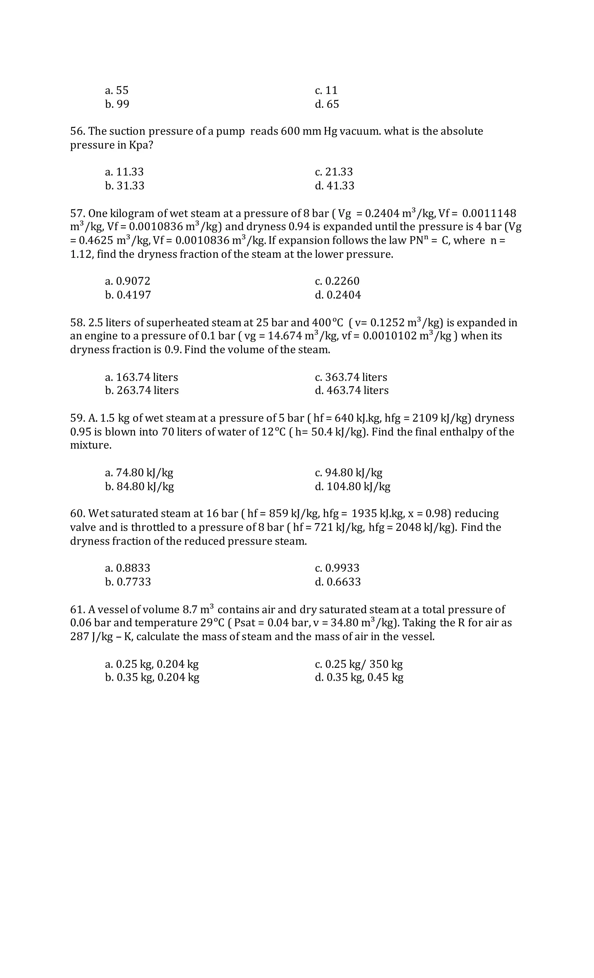 a. 55 c. 11
b. 99 d. 65
56. The suction pressure of a pump reads 600 mm Hg vacuum. what is the absolute
pressure in Kpa?
a. 11.33 c. 21.33
b. 31.33 d. 41.33
57. One kilogram of wet steam at a pressure of 8 bar ( Vg = 0.2404 m³/kg, Vf = 0.0011148
m³/kg, Vf = 0.0010836 m³/kg) and dryness 0.94 is expanded until the pressure is 4 bar (Vg
= 0.4625 m³/kg, Vf = 0.0010836 m³/kg. If expansion follows the law PNⁿ = C, where n =
1.12, find the dryness fraction of the steam at the lower pressure.
a. 0.9072 c. 0.2260
b. 0.4197 d. 0.2404
58. 2.5 liters of superheated steam at 25 bar and 400ᵒC ( v= 0.1252 m³/kg) is expanded in
an engine to a pressure of 0.1 bar ( vg = 14.674 m³/kg, vf = 0.0010102 m³/kg ) when its
dryness fraction is 0.9. Find the volume of the steam.
a. 163.74 liters c. 363.74 liters
b. 263.74 liters d. 463.74 liters
59. A. 1.5 kg of wet steam at a pressure of 5 bar ( hf = 640 kJ.kg, hfg = 2109 kJ/kg) dryness
0.95 is blown into 70 liters of water of 12ᵒC ( h= 50.4 kJ/kg). Find the final enthalpy of the
mixture.
a. 74.80 kJ/kg c. 94.80 kJ/kg
b. 84.80 kJ/kg d. 104.80 kJ/kg
60. Wet saturated steam at 16 bar ( hf = 859 kJ/kg, hfg = 1935 kJ.kg, x = 0.98) reducing
valve and is throttled to a pressure of 8 bar ( hf = 721 kJ/kg, hfg = 2048 kJ/kg). Find the
dryness fraction of the reduced pressure steam.
a. 0.8833 c. 0.9933
b. 0.7733 d. 0.6633
61. A vessel of volume 8.7 m³ contains air and dry saturated steam at a total pressure of
0.06 bar and temperature 29ᵒC ( Psat = 0.04 bar, v = 34.80 m³/kg). Taking the R for air as
287 J/kg – K, calculate the mass of steam and the mass of air in the vessel.
a. 0.25 kg, 0.204 kg c. 0.25 kg/ 350 kg
b. 0.35 kg, 0.204 kg d. 0.35 kg, 0.45 kg
 