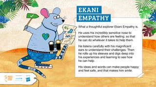 What a thoughtful explorer Ekani Empathy is.
He uses his incredibly sensitive nose to
understand how others are feeling, so that
he can do whatever it takes to help them.
He listens carefully with his magnificent
ears to understand their challenges. Then
he rolls up his sleeves and digs deep into
his experiences and learning to see how
he can help.
His ideas and words can make people happy
and feel safe, and that makes him smile.
EKANI
EMPATHY
 