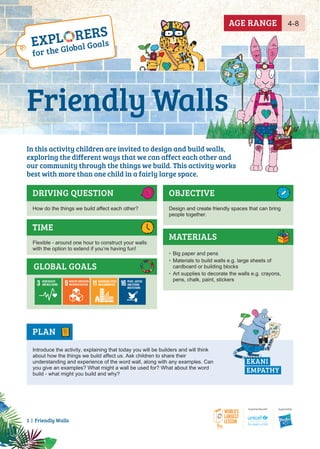 1 | Friendly Walls
GLOBAL GOALS
DRIVING QUESTION OBJECTIVE
How do the things we build affect each other? Design and create friendly spaces that can bring
people together.
PLAN
MATERIALS
TIME
Flexible - around one hour to construct your walls
with the option to extend if you’re having fun!
EKANI
EMPATHY
Introduce the activity, explaining that today you will be builders and will think
about how the things we build affect us. Ask children to share their
understanding and experience of the word wall, along with any examples. Can
you give an examples? What might a wall be used for? What about the word
build - what might you build and why?
• Big paper and pens
• Materials to build walls e.g. large sheets of
cardboard or building blocks
• Art supplies to decorate the walls e.g. crayons,
pens, chalk, paint, stickers
4-8
AGE RANGE
In this activity children are invited to design and build walls,
exploring the different ways that we can affect each other and
our community through the things we build. This activity works
best with more than one child in a fairly large space.
Friendly Walls
 