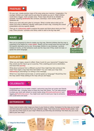 2 | Maps for New Friends
PREPARE
•
On your own, create practice maps of the area using your memory / imagination. For
younger children you might want to just draw the space you are in. Older children
could draw a bigger, more complex area. These maps should be as detailed as
possible, including landmarks like corridors, doorways, room names, paths,
obstacles etc.
Share your work with each other to compare. What is similar about what you’ve
drawn and what is different? Identify useful parts of each map, including the overall
presentation and any specific details.
Then go on a discovery walk to explore the space and think about what your final
map. Draw pictures / symbols onto sticky notes to add to the big map later.
MAKE
Now you’ve prepared it’s time to create your big map. Remind children that the map is
supposed to be helpful for a new visitor. Sketch out the overall area first and then add
the specific elements one by one. Encourage children to use drawings / symbols
instead of words, so that someone could use the map even if they could not read, or
speak the same language.
REFLECT
When you are happy, pause to reflect. Does it work for your newcomer? Imagine how
they would use the map to go on a journey. Pick a starting point and a destination,
and trace their journey.
What about someone from a different country? How might they feel coming to this
area? How might a map help them feel better? You can make your map more
welcoming by decorating it or writing a nice message.
What if our new friend cannot read, or cannot speak our language? Would they find
the map useful? Keep adding to the map until you are happy.
Congratulations! You’ve made a helpful, welcoming map that can guide new friends
to find their way. Consider ways to share the map with others. You can take photos
to share your work with others on social media using #GlobalGoalsExplorers and
tagging @TheWorldsLesson. You might even want to send your map to someone
who could send one back!
Have a look at some other maps you have in your home or online. Compare it to the map you’ve made
and think about the questions from your reflection stage. Then look at your Global Goals poster. Can
you see any of the icons on your map? What do you think they are showing? Are there any you could
add to your own map?
CELEBRATE!
EXTENSION
PARKER
THE PROBLEM
SOLVER
CLAUDIE
CURIOSITY
CRAWFORD
CREATIVITY
CASSIA
COMMUNICATION
 