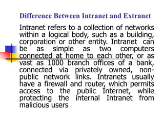 Difference Between Intranet and Extranet   Intranet refers to a collection of networks within a logical body, such as a building, corporation or other entity. Intranet  can be as simple as two computers connected at home to each other, or as vast as 1000 branch offices of a bank, connected via privately owned, non-public network links. Intranets usually have a firewall and router, which permits access to the public Internet, while protecting the internal Intranet from malicious users 