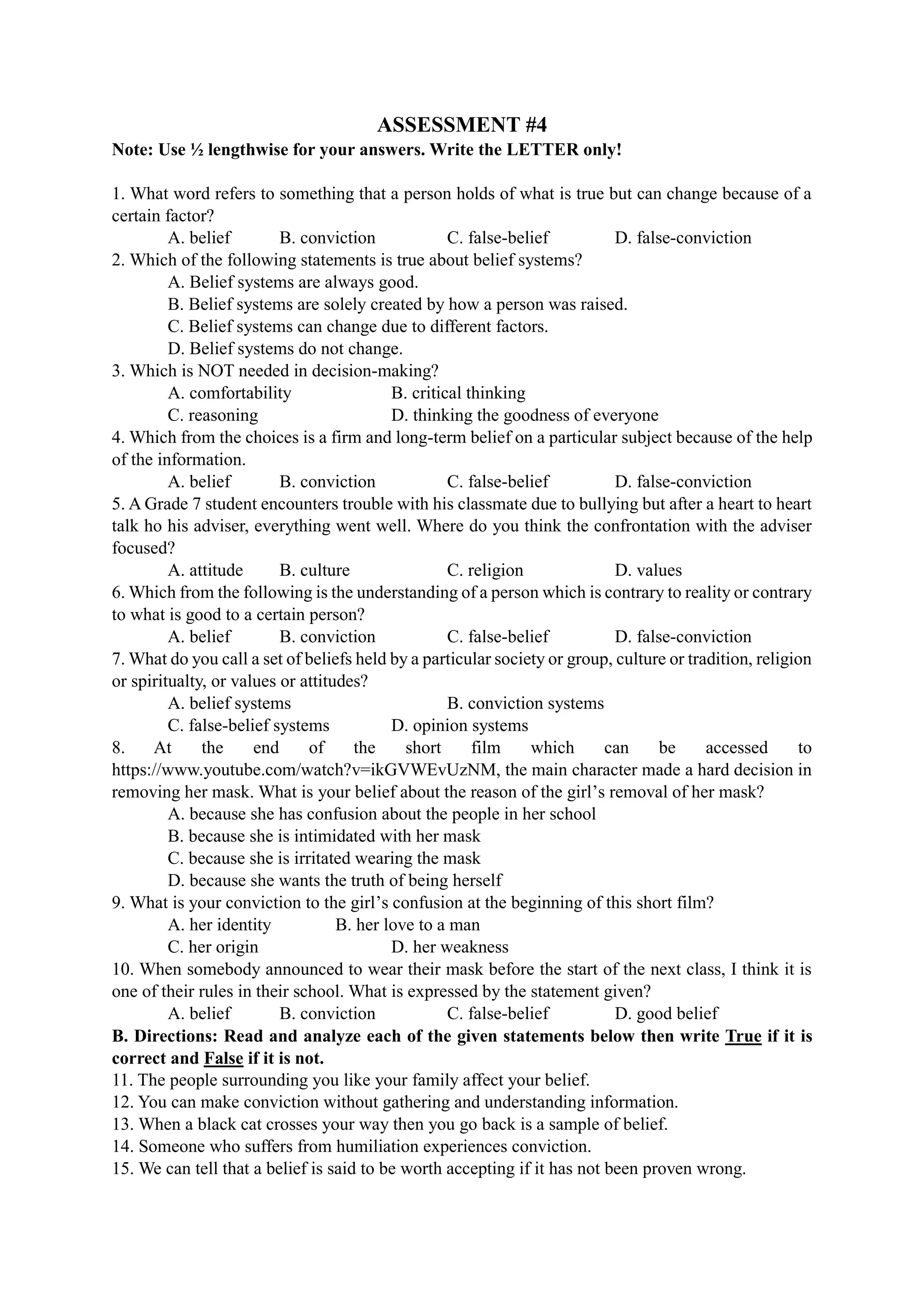ASSESSMENT #4
Note: Use ½ lengthwise for your answers. Write the LETTER only!
1. What word refers to something that a person holds of what is true but can change because of a
certain factor?
A. belief B. conviction C. false-belief D. false-conviction
2. Which of the following statements is true about belief systems?
A. Belief systems are always good.
B. Belief systems are solely created by how a person was raised.
C. Belief systems can change due to different factors.
D. Belief systems do not change.
3. Which is NOT needed in decision-making?
A. comfortability B. critical thinking
C. reasoning D. thinking the goodness of everyone
4. Which from the choices is a firm and long-term belief on a particular subject because of the help
of the information.
A. belief B. conviction C. false-belief D. false-conviction
5. A Grade 7 student encounters trouble with his classmate due to bullying but after a heart to heart
talk ho his adviser, everything went well. Where do you think the confrontation with the adviser
focused?
A. attitude B. culture C. religion D. values
6. Which from the following is the understanding of a person which is contrary to reality or contrary
to what is good to a certain person?
A. belief B. conviction C. false-belief D. false-conviction
7. What do you call a set of beliefs held by a particular society or group, culture or tradition, religion
or spiritualty, or values or attitudes?
A. belief systems B. conviction systems
C. false-belief systems D. opinion systems
8. At the end of the short film which can be accessed to
https://www.youtube.com/watch?v=ikGVWEvUzNM, the main character made a hard decision in
removing her mask. What is your belief about the reason of the girl’s removal of her mask?
A. because she has confusion about the people in her school
B. because she is intimidated with her mask
C. because she is irritated wearing the mask
D. because she wants the truth of being herself
9. What is your conviction to the girl’s confusion at the beginning of this short film?
A. her identity B. her love to a man
C. her origin D. her weakness
10. When somebody announced to wear their mask before the start of the next class, I think it is
one of their rules in their school. What is expressed by the statement given?
A. belief B. conviction C. false-belief D. good belief
B. Directions: Read and analyze each of the given statements below then write True if it is
correct and False if it is not.
11. The people surrounding you like your family affect your belief.
12. You can make conviction without gathering and understanding information.
13. When a black cat crosses your way then you go back is a sample of belief.
14. Someone who suffers from humiliation experiences conviction.
15. We can tell that a belief is said to be worth accepting if it has not been proven wrong.
 