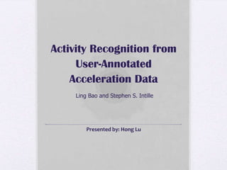 Activity Recognition from User-Annotated Acceleration Data Ling Bao and Stephen S. Intille Presented by: Hong Lu 