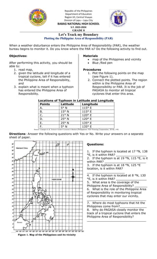 Republic of the Philippines
Department of Education
Region VII, Central Visayas
Division of Lapu – Lapu City
BABAG NATIONAL HIGH SCHOOL
S.Y. 2023-2024
GRADE 8
Let’s Track my Boundary
Plotting the Philippine Area of Responsibility (PAR)
When a weather disturbance enters the Philippine Area of Responsibility (PAR), the weather
bureau begins to monitor it. Do you know where the PAR is? Do the following activity to find out.
Objectives:
After performing this activity, you should be
able to:
1. read map,
2. given the latitude and longitude of a
tropical cyclone, tell if it has entered
the Philippine Area of Responsibility,
and
3. explain what is meant when a typhoon
has entered the Philippine Area of
Responsibility.
Materials
 map of the Philippines and vicinity
 Blue /Red pen
Procedures
1. Plot the following points on the map
(see Figure 1).
2. Connect the plotted points. The region
within is the Philippine Area of
Responsibility or PAR. It is the job of
PAGASA to monitor all tropical
cyclones that enter this area.
Locations of Typhoon in Latitude and Longitude
Points Latitude Longitude
A. 5° N 115° E
B. 15° N 115° E
C. 21° N 120° E
D. 25° N 120° E
E. 25° N 135° E
F. 5° N 135° E
Directions: Answer the following questions with Yes or No. Write your answers on a separate
sheet of paper.
Questions:
1. If the typhoon is located at 17 °N, 138
°E, is it within PAR? _________________
2. If the typhoon is at 19 °N, 115 °E, is it
within PAR? _______________________
3. If the typhoon is at 18 °N, 125 °E
location, is it within PAR?
_____________________
4. If the typhoon is located at 8 °N, 130
°E, is it within PAR? _________________
5. What area is the coverage of the
Philippine Area of Responsibility? _______
6. What is the role of the Philippine Area
of Responsibility in monitoring tropical
cyclones that may enter our vicinity.
_________________________________
7. Where do most typhoons that hit the
Philippines come from?_______________
8. Why do PAGASA closely monitor the
track of a tropical cyclone that enters the
Philippine Area of Responsibility?
_________________________________
Source: Campo et al. Science-Grade 8 Learner’s Module (Philippines: FEP Printing Corporation, 2016), 140.
Figure 1. Map of the Philippines and its vicinity
 