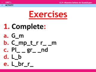 • UNIT 1
• ACTIVITY
I.E.P «Nuestra Señora de Guadalupe»
Exercises
1. Complete:
a. G_m
b. C_mp_t_r r_ _m
c. Pl_ _ gr_ _nd
d. L_b
e. L_br_r_
 