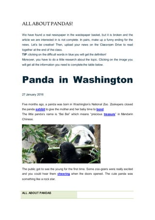 ALLABOUTPANDAS!
We have found a real newspaper in the wastepaper basket, but it is broken and the
article we are interested in is not complete. In pairs, make up a funny ending for the
news. Let’s be creative! Then, upload your news on the Classroom Drive to read
together at the end of the class.
TIP: clicking on the difficult words in blue you will get the definition!
Moreover, you have to do a little research about the topic. Clicking on the image you
will get all the information you need to complete the table below.
Panda in Washington
27 January 2016
Five months ago, a panda was born in Washington’s National Zoo. Zookepers closed
the panda exhibit to give the mother and her baby time to bond.
The little panda’s name is “Bei Bei” which means “precious treasure” in Mandarin
Chinese.
The public got to see the young for the first time. Some zoo-goers were really excited
and you could hear them cheering when the doors opened. The cute panda was
something like a rock star.
ALL ABOUT PANDAS
 