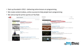 • Start-up founded in 2012 – delivering online lessons on programming.
• We create content (videos, online courses) to help people learn programming
• We rank at top for prime queries on YouTube
 