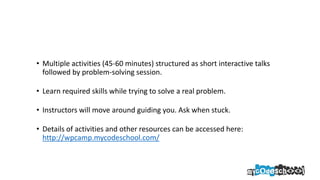 • Multiple activities (45-60 minutes) structured as short interactive talks
followed by problem-solving session.
• Learn required skills while trying to solve a real problem.
• Instructors will move around guiding you. Ask when stuck.
• Details of activities and other resources can be accessed here:
http://wpcamp.mycodeschool.com/
 