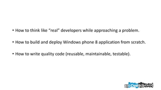 • How to think like “real” developers while approaching a problem.
• How to build and deploy Windows phone 8 application from scratch.
• How to write quality code (reusable, maintainable, testable).
 