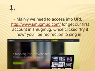 1.
 Mainly we need to access into URL:
http://www.smugmug.com/ for get our first
account in smugmug. Once clicked “try it
now” you’ll be redirection to sing in .
 