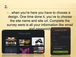 2.
 . when you're here you have to choose a
design. One time done it, you’ve to choose
the site name and site url. Complete the
survey were is all your information like email
and password.
 